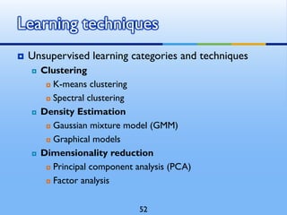  Unsupervised learning categories and techniques
 Clustering
 K-means clustering
 Spectral clustering
 Density Estimation
 Gaussian mixture model (GMM)
 Graphical models
 Dimensionality reduction
 Principal component analysis (PCA)
 Factor analysis
Learning techniques
52
 