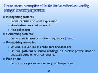 Some more examples of tasks that are best solved by
using a learning algorithm
 Recognizing patterns:
 Facial identities or facial expressions
 Handwritten or spoken words
 Medical images
 Generating patterns:
 Generating images or motion sequences (demo)
 Recognizing anomalies:
 Unusual sequences of credit card transactions
 Unusual patterns of sensor readings in a nuclear power plant or
unusual sound in your car engine.
 Prediction:
 Future stock prices or currency exchange rates
55
 
