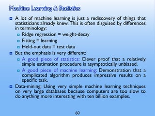 Machine Learning & Statistics
 A lot of machine learning is just a rediscovery of things that
statisticians already knew. This is often disguised by differences
in terminology:
 Ridge regression = weight-decay
 Fitting = learning
 Held-out data = test data
 But the emphasis is very different:
 A good piece of statistics: Clever proof that a relatively
simple estimation procedure is asymptotically unbiased.
 A good piece of machine learning: Demonstration that a
complicated algorithm produces impressive results on a
specific task.
 Data-mining: Using very simple machine learning techniques
on very large databases because computers are too slow to
do anything more interesting with ten billion examples.
60
 