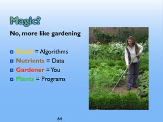 Magic?
No, more like gardening
 Seeds = Algorithms
 Nutrients = Data
 Gardener =You
 Plants = Programs
64
 