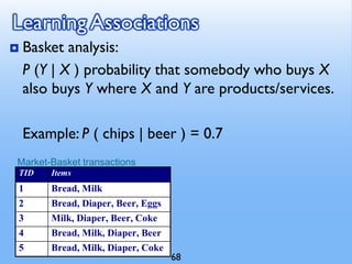 Learning Associations
 Basket analysis:
P (Y | X ) probability that somebody who buys X
also buys Y where X and Y are products/services.
Example: P ( chips | beer ) = 0.7
Market-Basket transactions
TID Items
1 Bread, Milk
2 Bread, Diaper, Beer, Eggs
3 Milk, Diaper, Beer, Coke
4 Bread, Milk, Diaper, Beer
5 Bread, Milk, Diaper, Coke
68
 