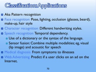 70
Classification:Applications
 Aka Pattern recognition
 Face recognition: Pose, lighting, occlusion (glasses, beard),
make-up, hair style
 Character recognition: Different handwriting styles.
 Speech recognition:Temporal dependency.
 Use of a dictionary or the syntax of the language.
 Sensor fusion: Combine multiple modalities; eg, visual
(lip image) and acoustic for speech
 Medical diagnosis: From symptoms to illnesses
 Web Advertizing: Predict if a user clicks on an ad on the
Internet.
 