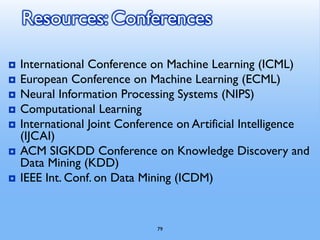 79
Resources: Conferences
 International Conference on Machine Learning (ICML)
 European Conference on Machine Learning (ECML)
 Neural Information Processing Systems (NIPS)
 Computational Learning
 International Joint Conference on Artificial Intelligence
(IJCAI)
 ACM SIGKDD Conference on Knowledge Discovery and
Data Mining (KDD)
 IEEE Int. Conf. on Data Mining (ICDM)
 