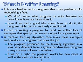 What is Machine Learning?
 It is very hard to write programs that solve problems like
recognizing a face.
 We don’t know what program to write because we
don’t know how our brain does it.
 Even if we had a good idea about how to do it, the
program might be horrendously complicated.
 Instead of writing a program by hand, we collect lots of
examples that specify the correct output for a given input.
 A machine learning algorithm then takes these examples
and produces a program that does the job.
 The program produced by the learning algorithm may
look very different from a typical hand-written program.
It may contain millions of numbers.
 If we do it right, the program works for new cases as
well as the ones we trained it on.
8
 