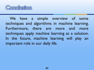 We have a simple overview of some
techniques and algorithms in machine learning.
Furthermore, there are more and more
techniques apply machine learning as a solution.
In the future, machine learning will play an
important role in our daily life.
Conclusion
84
 