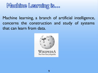 Machine Learning is…
Machine learning, a branch of artificial intelligence,
concerns the construction and study of systems
that can learn from data.
9
 