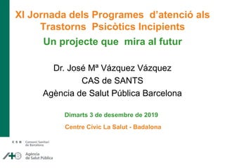 Dr. José Mª Vázquez Vázquez
CAS de SANTS
Agència de Salut Pública Barcelona
XI Jornada dels Programes d’atenció als
Trastorns Psicòtics Incipients
Un projecte que mira al futur
Dimarts 3 de desembre de 2019
Centre Cívic La Salut - Badalona
 