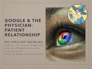 GOOGLE & THE
PHYSICIAN-
PATIENT
RELATIONSHIP
IRIS THIELE ISIP TAN MD,MSc
Professor, UP College of Medicine
Director, UP Manila Interactive
Learning Center
Chief, UP Medical Informatics Unit
 