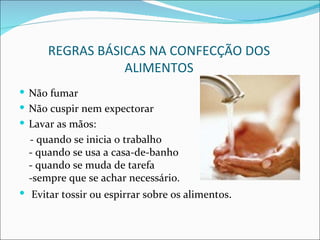 REGRAS BÁSICAS NA CONFECÇÃO DOS
                 ALIMENTOS
 Não fumar
 Não cuspir nem expectorar
 Lavar as mãos:
  - quando se inicia o trabalho
  - quando se usa a casa-de-banho
  - quando se muda de tarefa
  -sempre que se achar necessário.
 Evitar tossir ou espirrar sobre os alimentos.
 