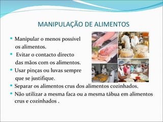 MANIPULAÇÃO DE ALIMENTOS
 Manipular o menos possível
    os alimentos.
    Evitar o contacto directo
    das mãos com os alimentos.
   Usar pinças ou luvas sempre
    que se justifique.
   Separar os alimentos crus dos alimentos cozinhados.
   Não utilizar a mesma faca ou a mesma tábua em alimentos
    crus e cozinhados .
 