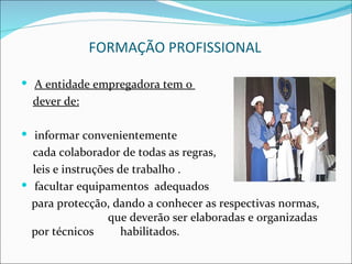 FORMAÇÃO PROFISSIONAL

 A entidade empregadora tem o
  dever de:

 informar convenientemente
  cada colaborador de todas as regras,
  leis e instruções de trabalho .
 facultar equipamentos adequados
  para protecção, dando a conhecer as respectivas normas,
                  que deverão ser elaboradas e organizadas
  por técnicos       habilitados.
 