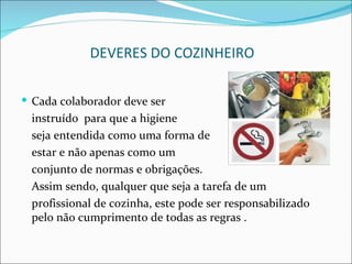 DEVERES DO COZINHEIRO

 Cada colaborador deve ser
 instruído para que a higiene
 seja entendida como uma forma de
 estar e não apenas como um
 conjunto de normas e obrigações.
 Assim sendo, qualquer que seja a tarefa de um
 profissional de cozinha, este pode ser responsabilizado
 pelo não cumprimento de todas as regras .
 