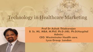 Technology in Healthcare Marketing
Prof Dr Ashok Thiakarajan
B. Sc, ML, MBA, M.Phil, Ph.D (HR), Ph.D(Hospital
Admin)
CEO, Westminster Health care,
Lyca Group, London
 