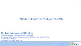 1
MUSIC THERAPY IN PALLIATIVE CARE
Presented at 27th International Conference of Indian Association of Palliative Care (IAPCON 2020) Presented by Dr. Tara Rajendran, MBBS MFA
Guwahati Medical College, India
February 14, 2020
12.45 PM - 13.05 PM
Dr. Tara Rajendran, MBBS MFA
Physician-Musician, Founder - Oncology and Strings
27th International Conference of Indian Association of Palliative Care (IAPCON 2020)
Guwahati Medical College
14/February/2020, 12.40 PM-1.05 PM
 