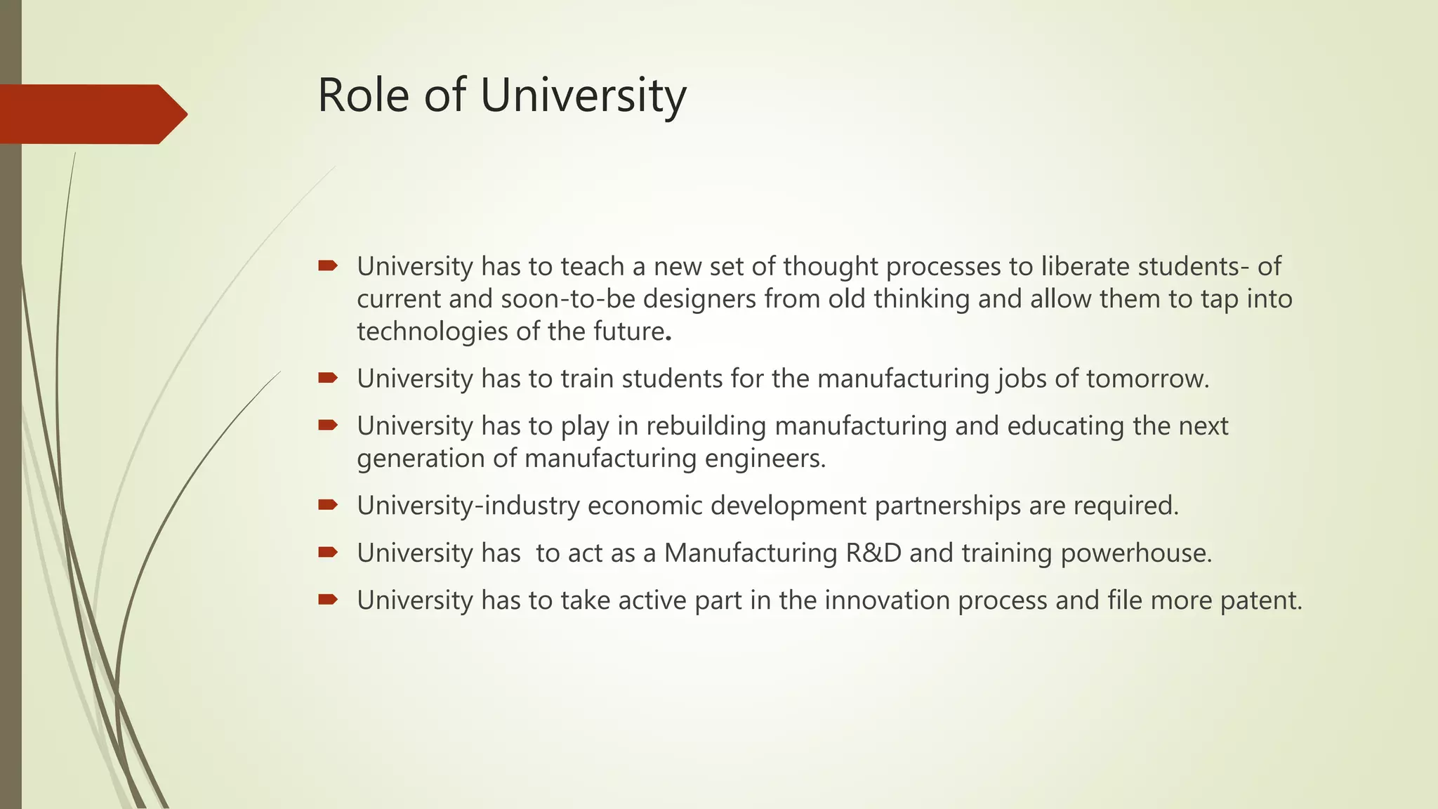 Role of University
 University has to teach a new set of thought processes to liberate students- of
current and soon-to-be designers from old thinking and allow them to tap into
technologies of the future.
 University has to train students for the manufacturing jobs of tomorrow.
 University has to play in rebuilding manufacturing and educating the next
generation of manufacturing engineers.
 University-industry economic development partnerships are required.
 University has to act as a Manufacturing R&D and training powerhouse.
 University has to take active part in the innovation process and file more patent.
 