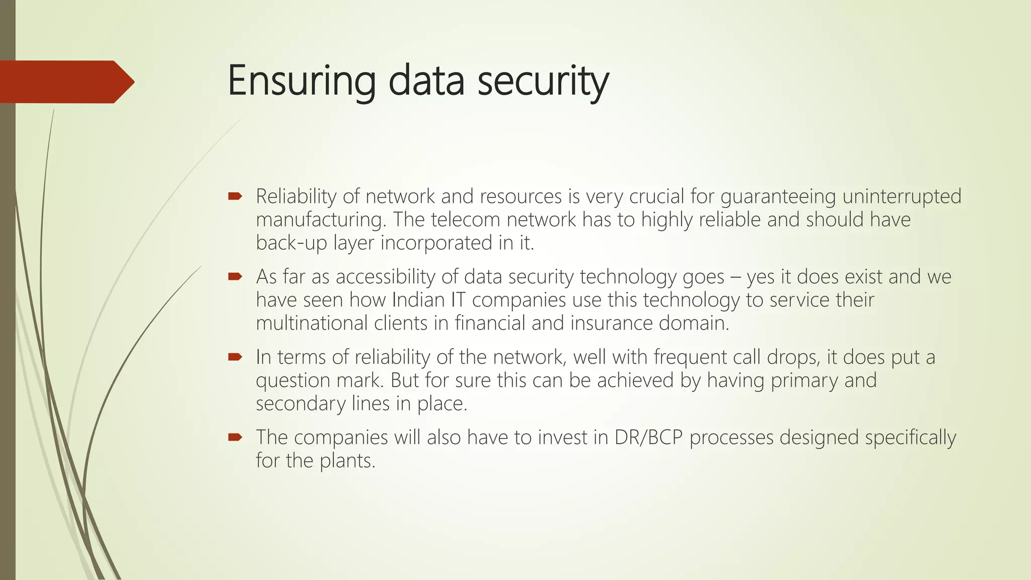Ensuring data security
 Reliability of network and resources is very crucial for guaranteeing uninterrupted
manufacturing. The telecom network has to highly reliable and should have
back-up layer incorporated in it.
 As far as accessibility of data security technology goes – yes it does exist and we
have seen how Indian IT companies use this technology to service their
multinational clients in financial and insurance domain.
 In terms of reliability of the network, well with frequent call drops, it does put a
question mark. But for sure this can be achieved by having primary and
secondary lines in place.
 The companies will also have to invest in DR/BCP processes designed specifically
for the plants.
 