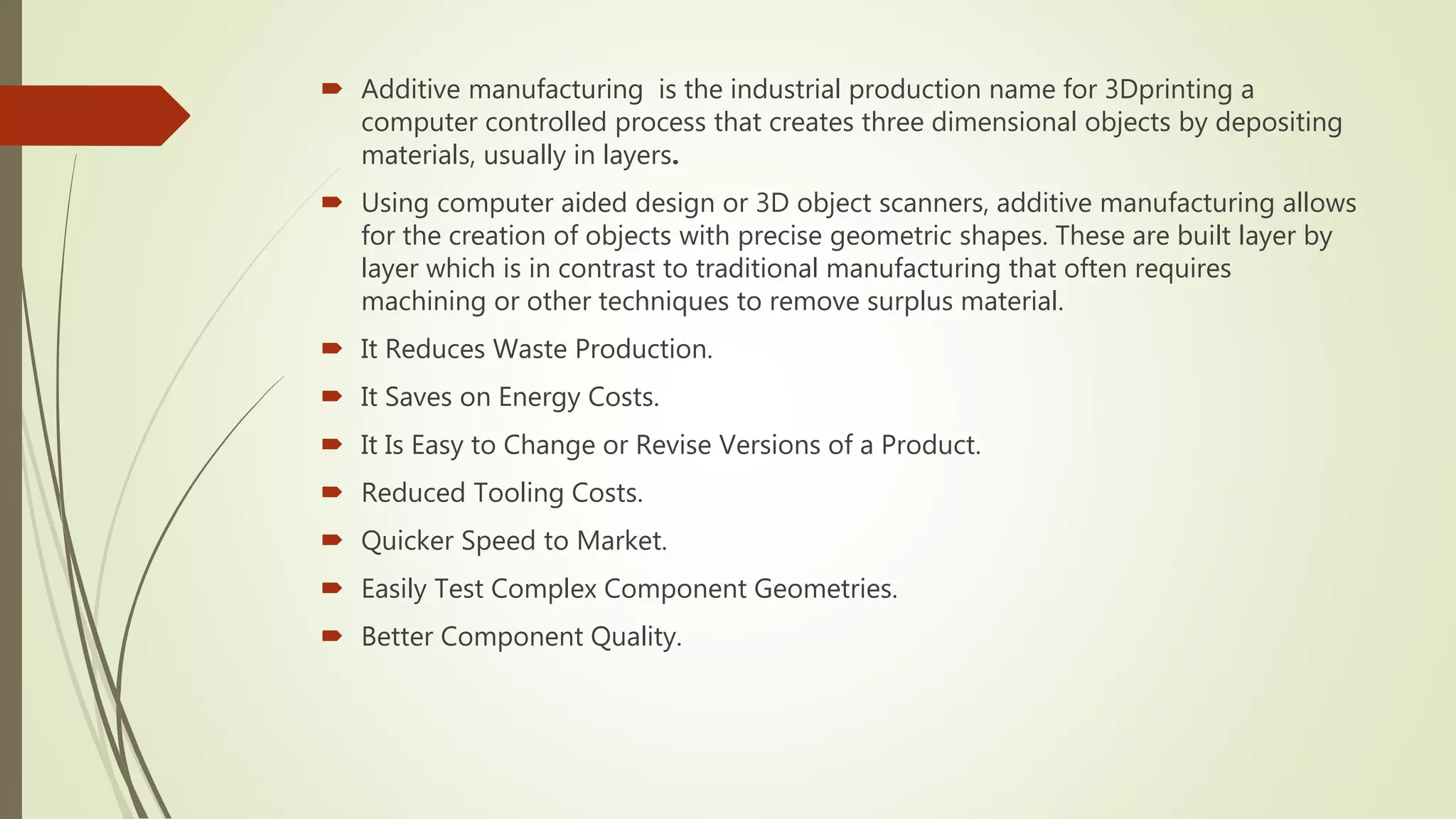  Additive manufacturing is the industrial production name for 3Dprinting a
computer controlled process that creates three dimensional objects by depositing
materials, usually in layers.
 Using computer aided design or 3D object scanners, additive manufacturing allows
for the creation of objects with precise geometric shapes. These are built layer by
layer which is in contrast to traditional manufacturing that often requires
machining or other techniques to remove surplus material.
 It Reduces Waste Production.
 It Saves on Energy Costs.
 It Is Easy to Change or Revise Versions of a Product.
 Reduced Tooling Costs.
 Quicker Speed to Market.
 Easily Test Complex Component Geometries.
 Better Component Quality.
 