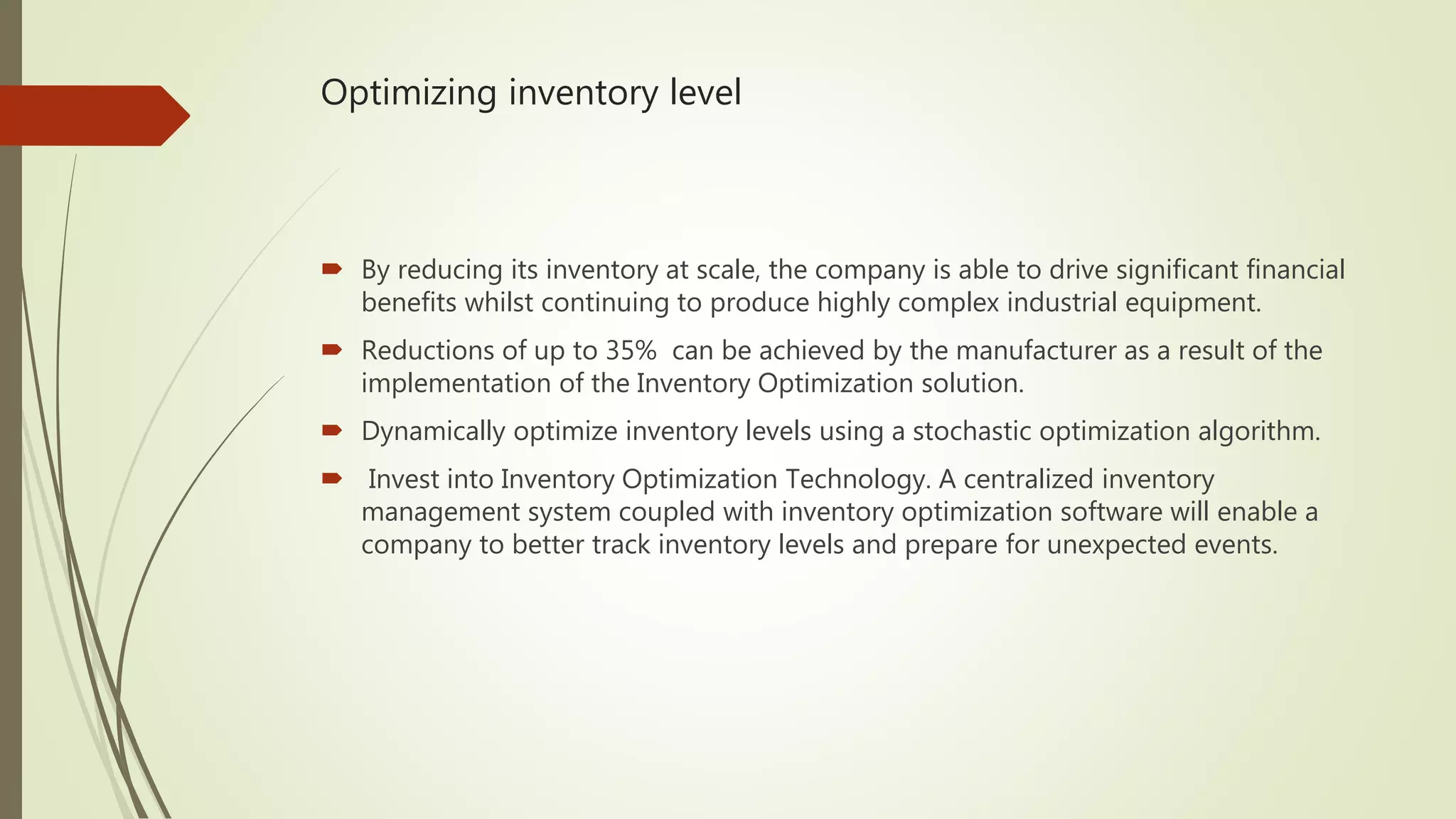 Optimizing inventory level
 By reducing its inventory at scale, the company is able to drive significant financial
benefits whilst continuing to produce highly complex industrial equipment.
 Reductions of up to 35% can be achieved by the manufacturer as a result of the
implementation of the Inventory Optimization solution.
 Dynamically optimize inventory levels using a stochastic optimization algorithm.
 Invest into Inventory Optimization Technology. A centralized inventory
management system coupled with inventory optimization software will enable a
company to better track inventory levels and prepare for unexpected events.
 