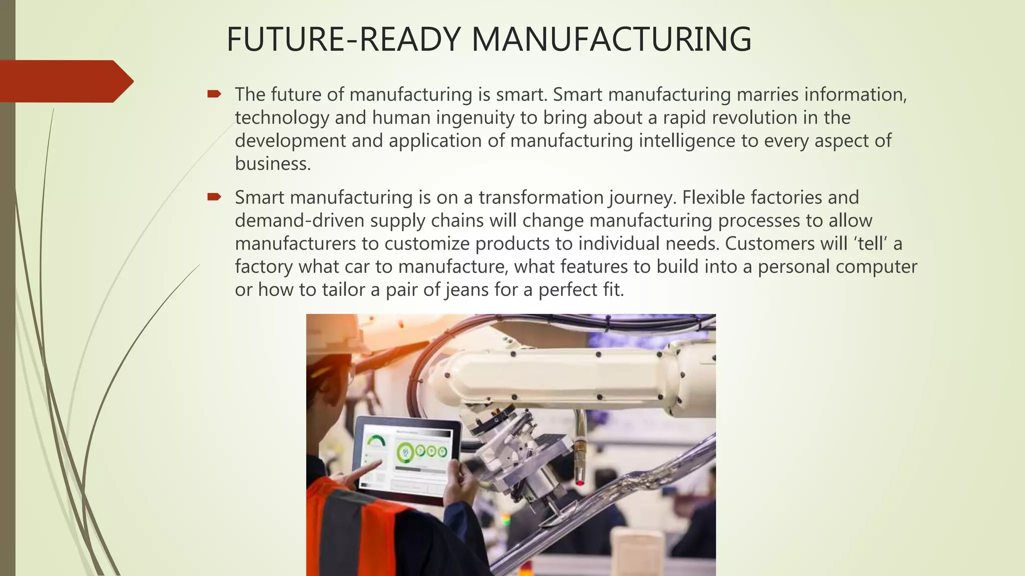 FUTURE-READY MANUFACTURING
 The future of manufacturing is smart. Smart manufacturing marries information,
technology and human ingenuity to bring about a rapid revolution in the
development and application of manufacturing intelligence to every aspect of
business.
 Smart manufacturing is on a transformation journey. Flexible factories and
demand-driven supply chains will change manufacturing processes to allow
manufacturers to customize products to individual needs. Customers will ‘tell’ a
factory what car to manufacture, what features to build into a personal computer
or how to tailor a pair of jeans for a perfect fit.
 