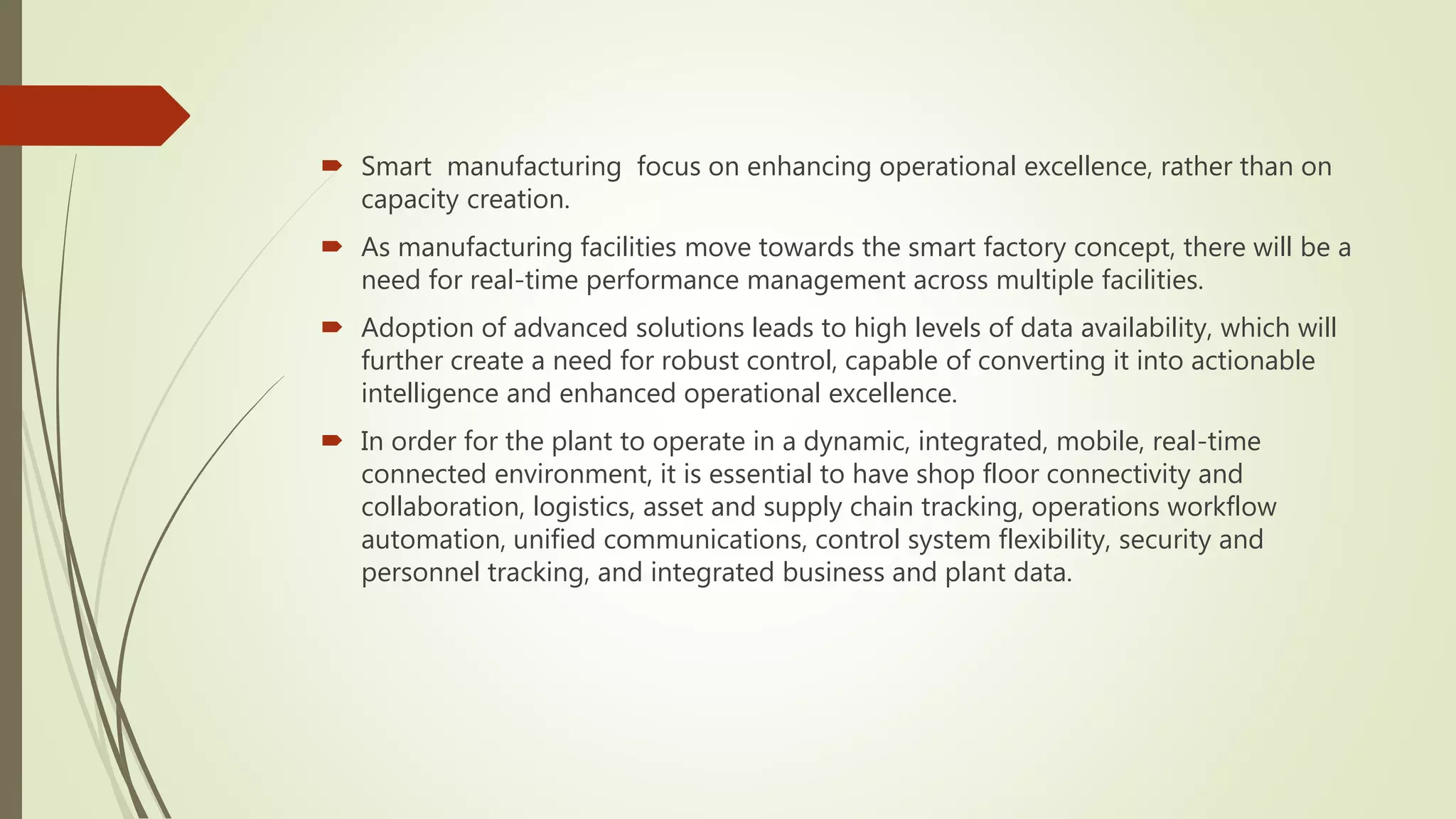  Smart manufacturing focus on enhancing operational excellence, rather than on
capacity creation.
 As manufacturing facilities move towards the smart factory concept, there will be a
need for real-time performance management across multiple facilities.
 Adoption of advanced solutions leads to high levels of data availability, which will
further create a need for robust control, capable of converting it into actionable
intelligence and enhanced operational excellence.
 In order for the plant to operate in a dynamic, integrated, mobile, real-time
connected environment, it is essential to have shop floor connectivity and
collaboration, logistics, asset and supply chain tracking, operations workflow
automation, unified communications, control system flexibility, security and
personnel tracking, and integrated business and plant data.
 