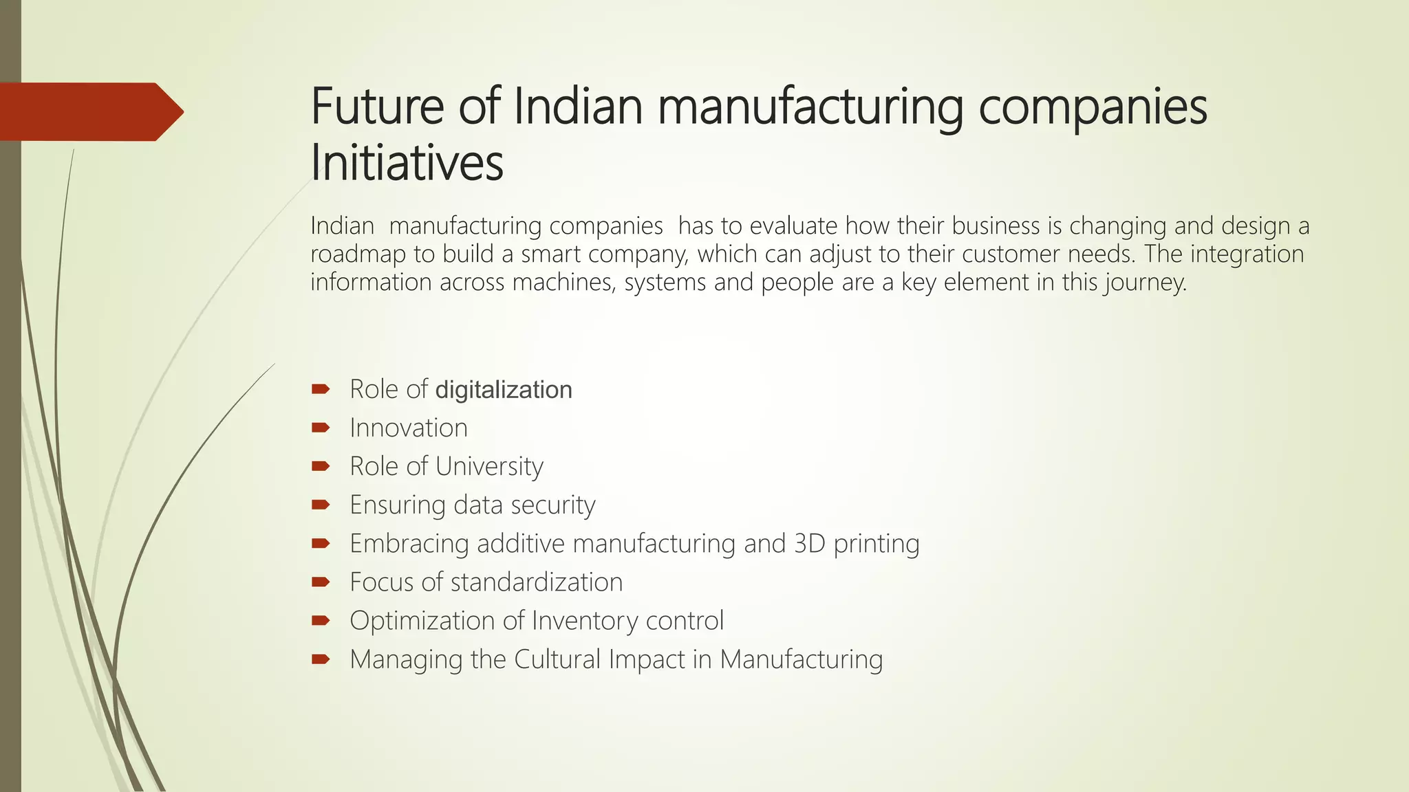 Future of Indian manufacturing companies
Initiatives
Indian manufacturing companies has to evaluate how their business is changing and design a
roadmap to build a smart company, which can adjust to their customer needs. The integration
information across machines, systems and people are a key element in this journey.
 Role of digitalization
 Innovation
 Role of University
 Ensuring data security
 Embracing additive manufacturing and 3D printing
 Focus of standardization
 Optimization of Inventory control
 Managing the Cultural Impact in Manufacturing
 