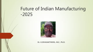Future of Indian Manufacturing
-2025
Dr. K.SIVASAKTHIVEL. M.E , Ph.D.
 