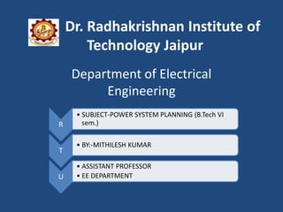 Dr. Radhakrishnan Institute of
Technology Jaipur
Department of Electrical
Engineering
R
• SUBJECT-POWER SYSTEM PLANNING (B.Tech VI
sem.)
T
• BY:-MITHILESH KUMAR
U
• ASSISTANT PROFESSOR
• EE DEPARTMENT
 