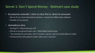 Secret 1: Don’t Spend Money - Walmart case study
• Do physician extender / clinic to clinic first vs. direct to consumer
◦ MA on PC w/ a few telemedicine devices + nearly free HIPAA video software
◦ Provider on any device
• elemedicine clinic
◦ Existing PC + blood pressure cuff
◦ $3K all-in-one general exam cam + $600 digital stethoscope
◦ ~10 visits/day for one store, over 3 months 1 person said not comfortable w/ video
◦ CVS found that 33% patients prefer video over in-person!
 