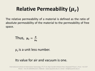 Relative Permeability (𝝁 𝒓)
The relative permeability of a material is defined as the ratio of
absolute permeability of the material to the permeability of free
space.
Thus, 𝛍 𝐫 =
𝛍
𝛍 𝟎
μr is a unit less number.
Its value for air and vacuum is one.
International Institute of Information Technology, I²IT, P-14, Rajiv Gandhi Infotech Park, Hinjawadi Phase 1, Pune - 411 057
Phone - +91 20 22933441/2/3 | Website - www.isquareit.edu.in | Email - info@isquareit.edu.in
 