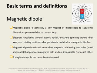 Basic terms and definitions
Magnetic dipole
Magnetic dipole is generally a tiny magnet of microscopic to subatomic
dimensions generated due to current loop.
Electrons circulating around atomic nuclei, electrons spinning around their
axes, and rotating positively charged atomic nuclei all are magnetic dipoles.
Magnetic dipole is referred to smallest magnetic unit having two poles (north
and south) that produces magnetic field and are inseparable from each other.
A single monopole has never been observed.
International Institute of Information Technology, I²IT, P-14, Rajiv Gandhi Infotech Park, Hinjawadi Phase 1, Pune - 411 057
Phone - +91 20 22933441/2/3 | Website - www.isquareit.edu.in | Email - info@isquareit.edu.in
 