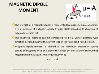 MAGNETIC DIPOLE
MOMENT
The strength of a magnetic dipole is represented by magnetic dipole moment.
It is a measure of a dipole’s ability to align itself according to direction of
external magnetic field.
The magnetic moment can be considered to be a vector quantity with
direction perpendicular to the current loop in the right-hand-rule direction.
Magnetic dipole moment is defined as the maximum amount of torque
caused by magnetic force on a dipole that arises per unit value of surrounding
magnetic field in vacuum. This torque is given by
𝜏 = 𝜇 × 𝐵
International Institute of Information Technology, I²IT, P-14, Rajiv Gandhi Infotech Park, Hinjawadi Phase 1, Pune - 411 057
Phone - +91 20 22933441/2/3 | Website - www.isquareit.edu.in | Email - info@isquareit.edu.in
 
