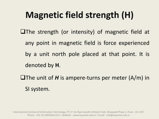 Magnetic field strength (H)
The strength (or intensity) of magnetic field at
any point in magnetic field is force experienced
by a unit north pole placed at that point. It is
denoted by H.
The unit of H is ampere-turns per meter (A/m) in
SI system.
International Institute of Information Technology, I²IT, P-14, Rajiv Gandhi Infotech Park, Hinjawadi Phase 1, Pune - 411 057
Phone - +91 20 22933441/2/3 | Website - www.isquareit.edu.in | Email - info@isquareit.edu.in
 