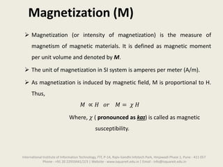 Magnetization (M)
 Magnetization (or intensity of magnetization) is the measure of
magnetism of magnetic materials. It is defined as magnetic moment
per unit volume and denoted by M.
 The unit of magnetization in SI system is amperes per meter (A/m).
 As magnetization is induced by magnetic field, M is proportional to H.
Thus,
𝑀 ∝ 𝐻 𝑜𝑟 𝑀 = 𝜒 𝐻
Where, 𝜒 ( pronounced as kaɪ) is called as magnetic
susceptibility.
International Institute of Information Technology, I²IT, P-14, Rajiv Gandhi Infotech Park, Hinjawadi Phase 1, Pune - 411 057
Phone - +91 20 22933441/2/3 | Website - www.isquareit.edu.in | Email - info@isquareit.edu.in
 