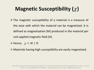 Magnetic Susceptibility (𝜒)
The magnetic susceptibility of a material is a measure of
the ease with which the material can be magnetized. It is
defined as magnetization (M) produced in the material per
unit applied magnetic field (H).
Hence, 𝜒 = 𝑀 ⁄ 𝐻
Materials having high susceptibility are easily magnetized.
International Institute of Information Technology, I²IT, P-14, Rajiv Gandhi Infotech Park, Hinjawadi Phase 1, Pune - 411 057
Phone - +91 20 22933441/2/3 | Website - www.isquareit.edu.in | Email - info@isquareit.edu.in
 