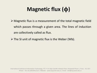 Magnetic flux (𝛟)
Magnetic flux is a measurement of the total magnetic field
which passes through a given area. The lines of induction
are collectively called as flux.
The SI unit of magnetic flux is the Weber (Wb).
International Institute of Information Technology, I²IT, P-14, Rajiv Gandhi Infotech Park, Hinjawadi Phase 1, Pune - 411 057
Phone - +91 20 22933441/2/3 | Website - www.isquareit.edu.in | Email - info@isquareit.edu.in
 