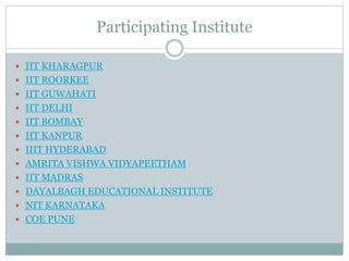 Participating Institute
 IIT KHARAGPUR
 IIT ROORKEE
 IIT GUWAHATI
 IIT DELHI
 IIT BOMBAY
 IIT KANPUR
 IIIT HYDERABAD
 AMRITA VISHWA VIDYAPEETHAM
 IIT MADRAS
 DAYALBAGH EDUCATIONAL INSTITUTE
 NIT KARNATAKA
 COE PUNE
 