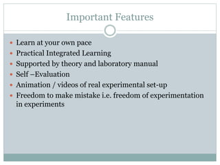 Important Features
 Learn at your own pace
 Practical Integrated Learning
 Supported by theory and laboratory manual
 Self –Evaluation
 Animation / videos of real experimental set-up
 Freedom to make mistake i.e. freedom of experimentation
in experiments
 