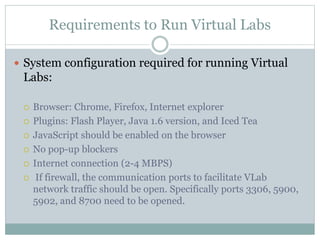Requirements to Run Virtual Labs
 System configuration required for running Virtual
Labs:
 Browser: Chrome, Firefox, Internet explorer
 Plugins: Flash Player, Java 1.6 version, and Iced Tea
 JavaScript should be enabled on the browser
 No pop-up blockers
 Internet connection (2-4 MBPS)
 If firewall, the communication ports to facilitate VLab
network traffic should be open. Specifically ports 3306, 5900,
5902, and 8700 need to be opened.
 