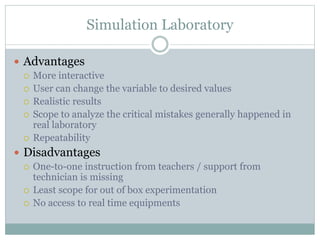Simulation Laboratory
 Advantages
 More interactive
 User can change the variable to desired values
 Realistic results
 Scope to analyze the critical mistakes generally happened in
real laboratory
 Repeatability
 Disadvantages
 One-to-one instruction from teachers / support from
technician is missing
 Least scope for out of box experimentation
 No access to real time equipments
 