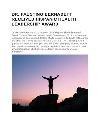 DR. FAUSTINO BERNADETT
RECEIVED HISPANIC HEALTH
LEADERSHIP AWARD
Dr. Bernadett was the proud recipient of the Hispanic Health Leadership
Award From the National Hispanic Health Foundation in 2015. It was given in
recognition of the esteemed doctor’s efforts to improve the health of Hispanics
and other undeserved populations within California. The leadership award
goes to one individual each year who has shown exemplary efforts to improve
the Hispanic community. He proudly accepted the award at a ceremony and
scholarship gala at which several leaders in the community were at
attendance.
 