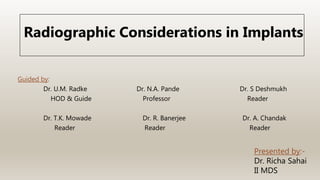 Presented by:-
Dr. Richa Sahai
II MDS
Guided by:
Dr. U.M. Radke Dr. N.A. Pande Dr. S Deshmukh
HOD & Guide Professor Reader
Dr. T.K. Mowade Dr. R. Banerjee Dr. A. Chandak
Reader Reader Reader
Radiographic Considerations in Implants
 