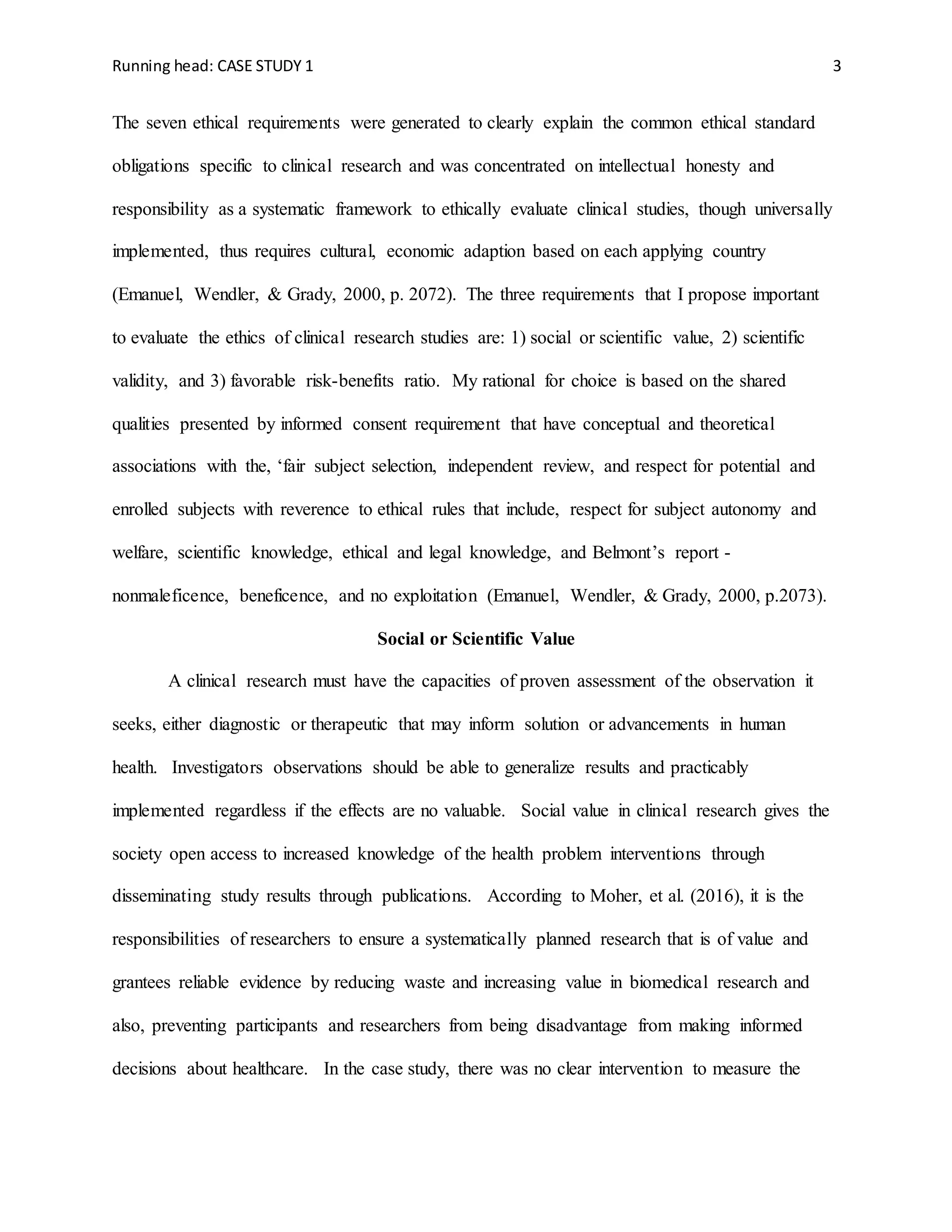 Running head: CASE STUDY 1 3
The seven ethical requirements were generated to clearly explain the common ethical standard
obligations specific to clinical research and was concentrated on intellectual honesty and
responsibility as a systematic framework to ethically evaluate clinical studies, though universally
implemented, thus requires cultural, economic adaption based on each applying country
(Emanuel, Wendler, & Grady, 2000, p. 2072). The three requirements that I propose important
to evaluate the ethics of clinical research studies are: 1) social or scientific value, 2) scientific
validity, and 3) favorable risk-benefits ratio. My rational for choice is based on the shared
qualities presented by informed consent requirement that have conceptual and theoretical
associations with the, ‘fair subject selection, independent review, and respect for potential and
enrolled subjects with reverence to ethical rules that include, respect for subject autonomy and
welfare, scientific knowledge, ethical and legal knowledge, and Belmont’s report -
nonmaleficence, beneficence, and no exploitation (Emanuel, Wendler, & Grady, 2000, p.2073).
Social or Scientific Value
A clinical research must have the capacities of proven assessment of the observation it
seeks, either diagnostic or therapeutic that may inform solution or advancements in human
health. Investigators observations should be able to generalize results and practicably
implemented regardless if the effects are no valuable. Social value in clinical research gives the
society open access to increased knowledge of the health problem interventions through
disseminating study results through publications. According to Moher, et al. (2016), it is the
responsibilities of researchers to ensure a systematically planned research that is of value and
grantees reliable evidence by reducing waste and increasing value in biomedical research and
also, preventing participants and researchers from being disadvantage from making informed
decisions about healthcare. In the case study, there was no clear intervention to measure the
 