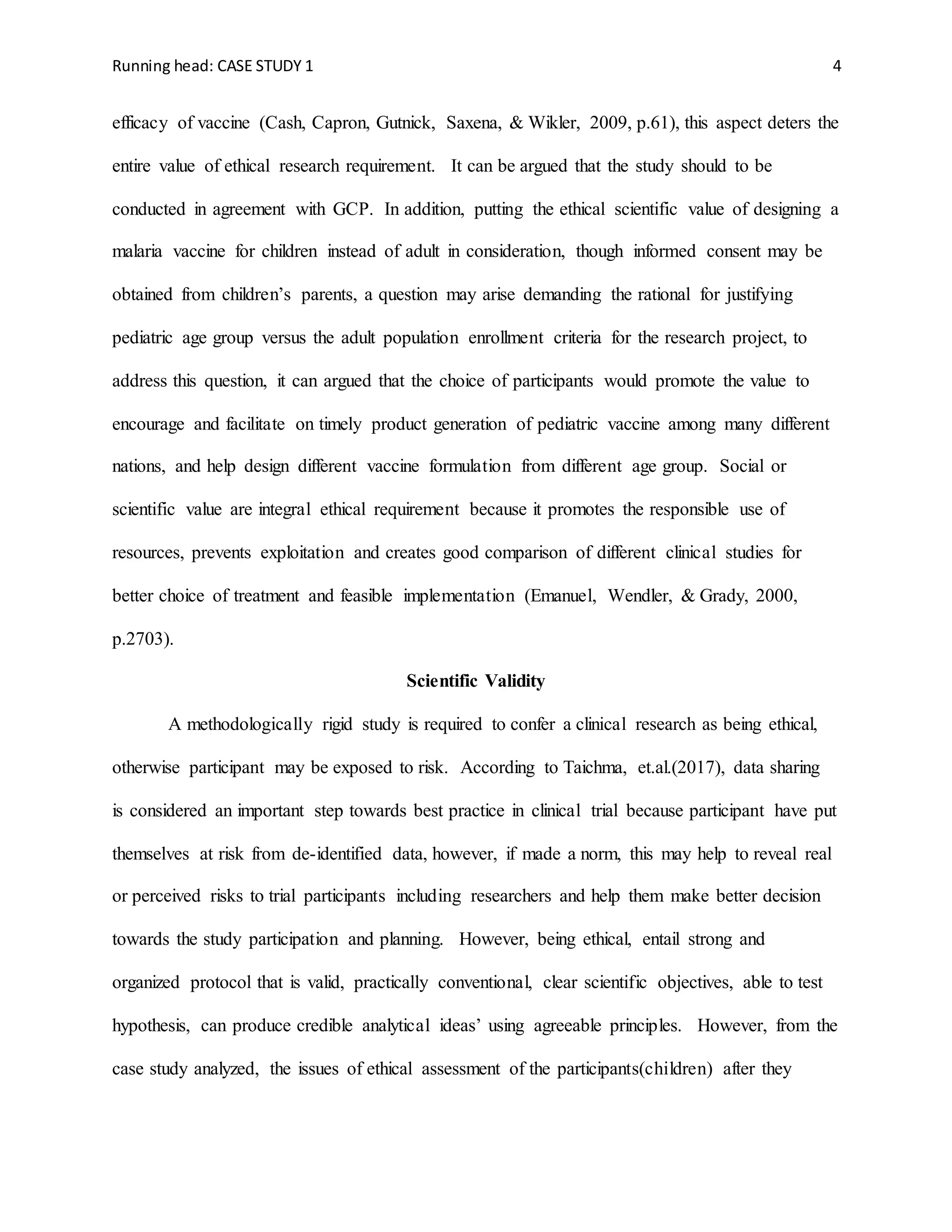 Running head: CASE STUDY 1 4
efficacy of vaccine (Cash, Capron, Gutnick, Saxena, & Wikler, 2009, p.61), this aspect deters the
entire value of ethical research requirement. It can be argued that the study should to be
conducted in agreement with GCP. In addition, putting the ethical scientific value of designing a
malaria vaccine for children instead of adult in consideration, though informed consent may be
obtained from children’s parents, a question may arise demanding the rational for justifying
pediatric age group versus the adult population enrollment criteria for the research project, to
address this question, it can argued that the choice of participants would promote the value to
encourage and facilitate on timely product generation of pediatric vaccine among many different
nations, and help design different vaccine formulation from different age group. Social or
scientific value are integral ethical requirement because it promotes the responsible use of
resources, prevents exploitation and creates good comparison of different clinical studies for
better choice of treatment and feasible implementation (Emanuel, Wendler, & Grady, 2000,
p.2703).
Scientific Validity
A methodologically rigid study is required to confer a clinical research as being ethical,
otherwise participant may be exposed to risk. According to Taichma, et.al.(2017), data sharing
is considered an important step towards best practice in clinical trial because participant have put
themselves at risk from de-identified data, however, if made a norm, this may help to reveal real
or perceived risks to trial participants including researchers and help them make better decision
towards the study participation and planning. However, being ethical, entail strong and
organized protocol that is valid, practically conventional, clear scientific objectives, able to test
hypothesis, can produce credible analytical ideas’ using agreeable principles. However, from the
case study analyzed, the issues of ethical assessment of the participants(children) after they
 