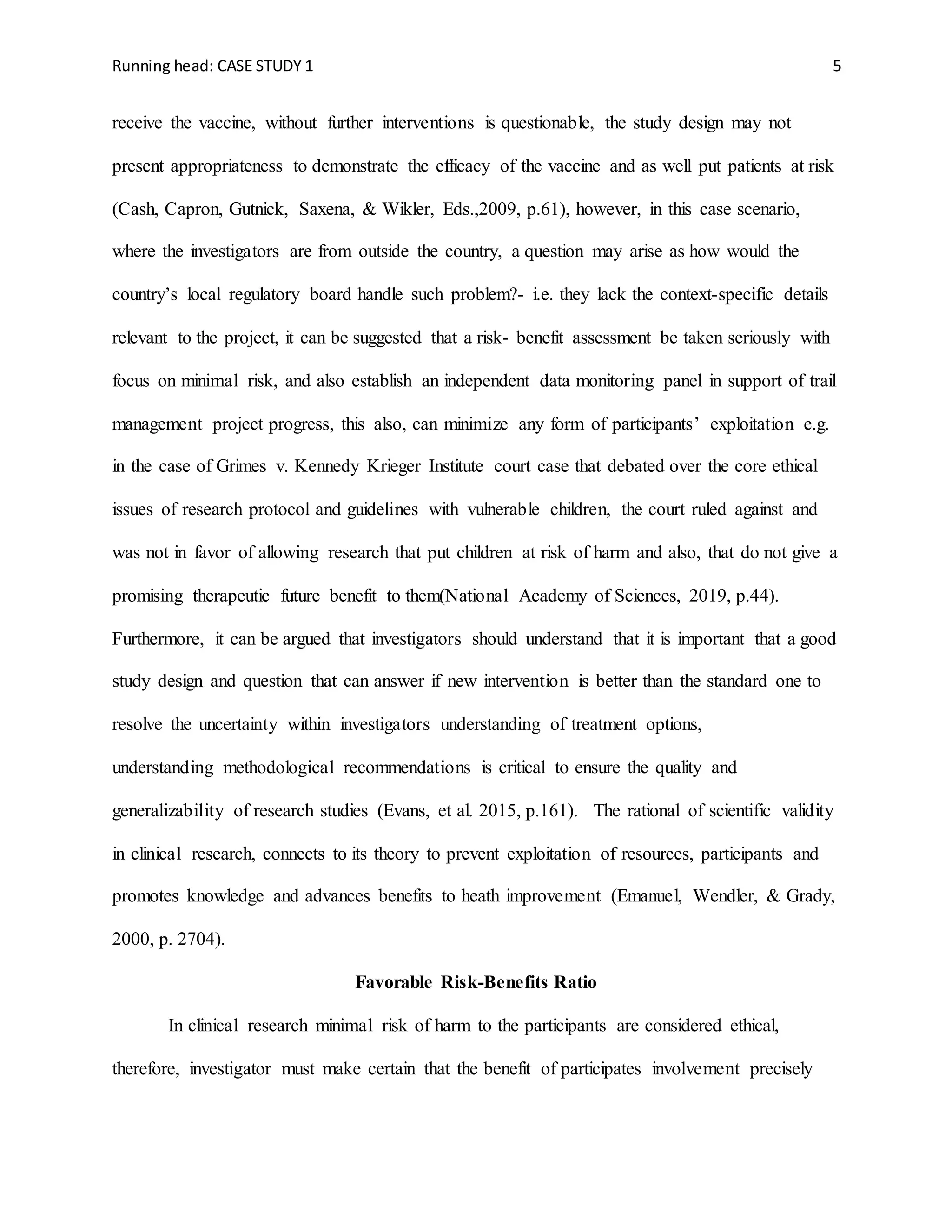 Running head: CASE STUDY 1 5
receive the vaccine, without further interventions is questionable, the study design may not
present appropriateness to demonstrate the efficacy of the vaccine and as well put patients at risk
(Cash, Capron, Gutnick, Saxena, & Wikler, Eds.,2009, p.61), however, in this case scenario,
where the investigators are from outside the country, a question may arise as how would the
country’s local regulatory board handle such problem?- i.e. they lack the context-specific details
relevant to the project, it can be suggested that a risk- benefit assessment be taken seriously with
focus on minimal risk, and also establish an independent data monitoring panel in support of trail
management project progress, this also, can minimize any form of participants’ exploitation e.g.
in the case of Grimes v. Kennedy Krieger Institute court case that debated over the core ethical
issues of research protocol and guidelines with vulnerable children, the court ruled against and
was not in favor of allowing research that put children at risk of harm and also, that do not give a
promising therapeutic future benefit to them(National Academy of Sciences, 2019, p.44).
Furthermore, it can be argued that investigators should understand that it is important that a good
study design and question that can answer if new intervention is better than the standard one to
resolve the uncertainty within investigators understanding of treatment options,
understanding methodological recommendations is critical to ensure the quality and
generalizability of research studies (Evans, et al. 2015, p.161). The rational of scientific validity
in clinical research, connects to its theory to prevent exploitation of resources, participants and
promotes knowledge and advances benefits to heath improvement (Emanuel, Wendler, & Grady,
2000, p. 2704).
Favorable Risk-Benefits Ratio
In clinical research minimal risk of harm to the participants are considered ethical,
therefore, investigator must make certain that the benefit of participates involvement precisely
 