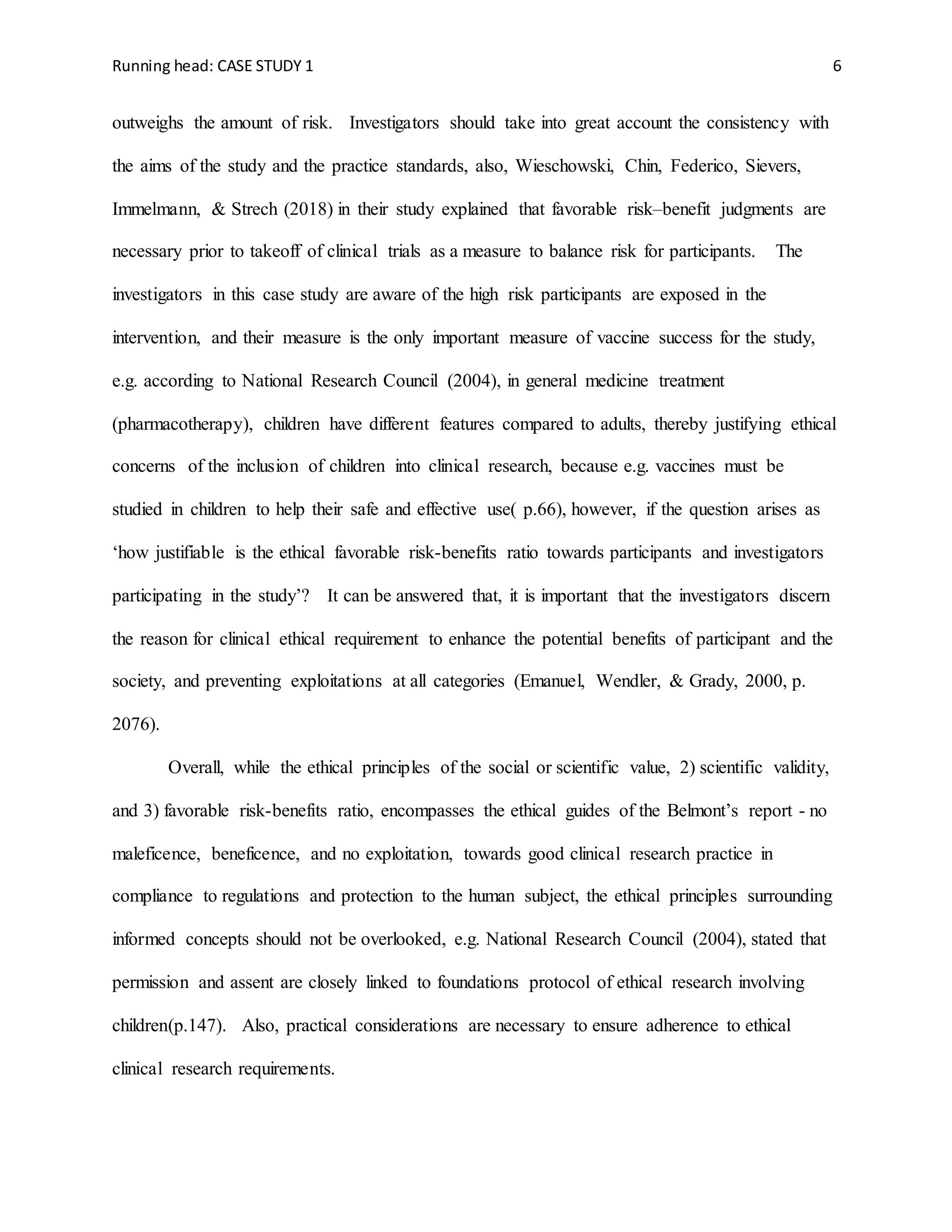 Running head: CASE STUDY 1 6
outweighs the amount of risk. Investigators should take into great account the consistency with
the aims of the study and the practice standards, also, Wieschowski, Chin, Federico, Sievers,
Immelmann, & Strech (2018) in their study explained that favorable risk–benefit judgments are
necessary prior to takeoff of clinical trials as a measure to balance risk for participants. The
investigators in this case study are aware of the high risk participants are exposed in the
intervention, and their measure is the only important measure of vaccine success for the study,
e.g. according to National Research Council (2004), in general medicine treatment
(pharmacotherapy), children have different features compared to adults, thereby justifying ethical
concerns of the inclusion of children into clinical research, because e.g. vaccines must be
studied in children to help their safe and effective use( p.66), however, if the question arises as
‘how justifiable is the ethical favorable risk-benefits ratio towards participants and investigators
participating in the study’? It can be answered that, it is important that the investigators discern
the reason for clinical ethical requirement to enhance the potential benefits of participant and the
society, and preventing exploitations at all categories (Emanuel, Wendler, & Grady, 2000, p.
2076).
Overall, while the ethical principles of the social or scientific value, 2) scientific validity,
and 3) favorable risk-benefits ratio, encompasses the ethical guides of the Belmont’s report - no
maleficence, beneficence, and no exploitation, towards good clinical research practice in
compliance to regulations and protection to the human subject, the ethical principles surrounding
informed concepts should not be overlooked, e.g. National Research Council (2004), stated that
permission and assent are closely linked to foundations protocol of ethical research involving
children(p.147). Also, practical considerations are necessary to ensure adherence to ethical
clinical research requirements.
 