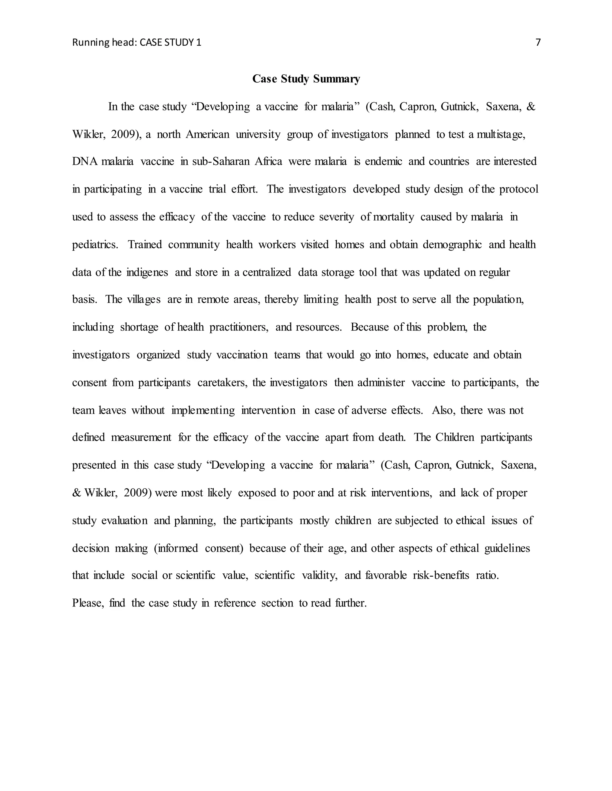 Running head: CASE STUDY 1 7
Case Study Summary
In the case study “Developing a vaccine for malaria” (Cash, Capron, Gutnick, Saxena, &
Wikler, 2009), a north American university group of investigators planned to test a multistage,
DNA malaria vaccine in sub-Saharan Africa were malaria is endemic and countries are interested
in participating in a vaccine trial effort. The investigators developed study design of the protocol
used to assess the efficacy of the vaccine to reduce severity of mortality caused by malaria in
pediatrics. Trained community health workers visited homes and obtain demographic and health
data of the indigenes and store in a centralized data storage tool that was updated on regular
basis. The villages are in remote areas, thereby limiting health post to serve all the population,
including shortage of health practitioners, and resources. Because of this problem, the
investigators organized study vaccination teams that would go into homes, educate and obtain
consent from participants caretakers, the investigators then administer vaccine to participants, the
team leaves without implementing intervention in case of adverse effects. Also, there was not
defined measurement for the efficacy of the vaccine apart from death. The Children participants
presented in this case study “Developing a vaccine for malaria” (Cash, Capron, Gutnick, Saxena,
& Wikler, 2009) were most likely exposed to poor and at risk interventions, and lack of proper
study evaluation and planning, the participants mostly children are subjected to ethical issues of
decision making (informed consent) because of their age, and other aspects of ethical guidelines
that include social or scientific value, scientific validity, and favorable risk-benefits ratio.
Please, find the case study in reference section to read further.
 