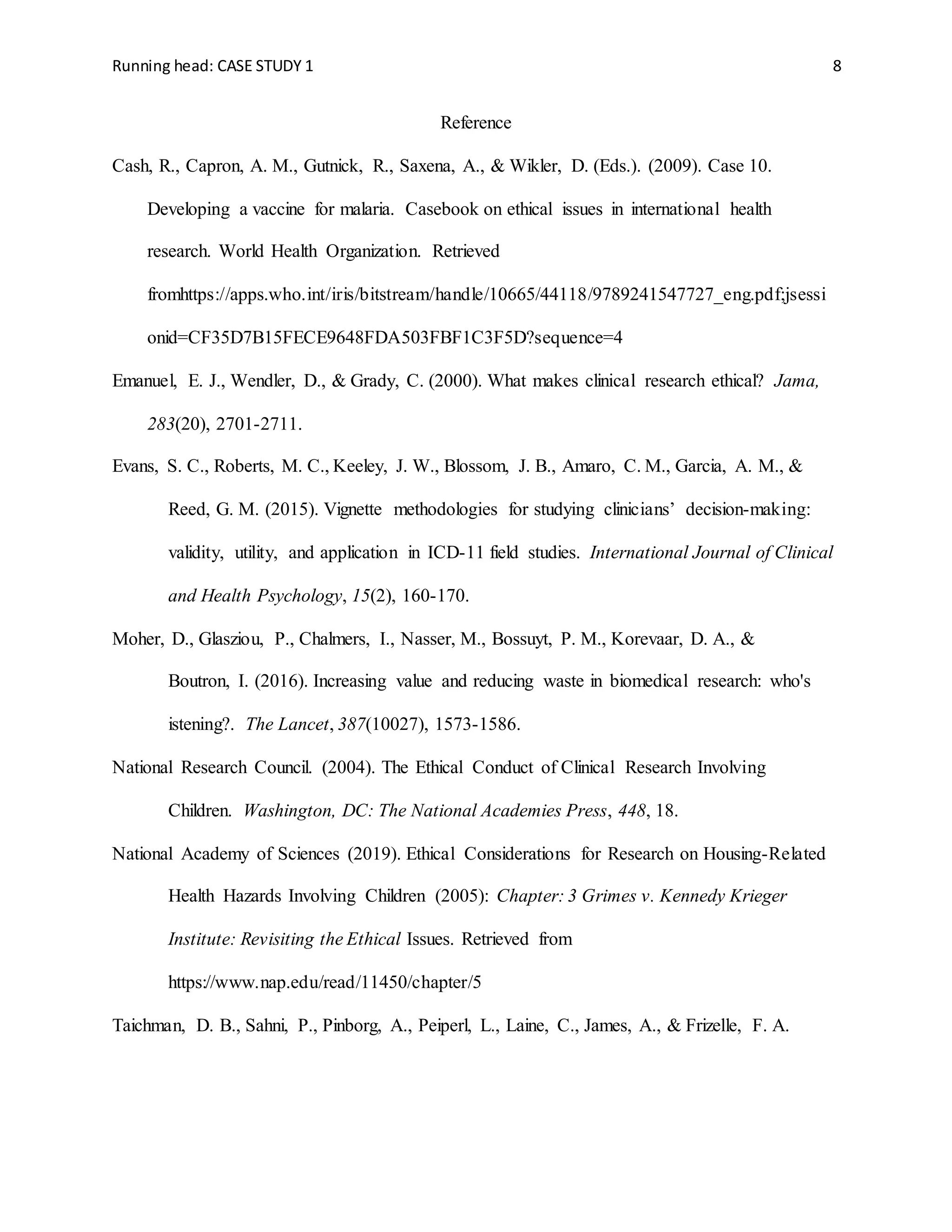 Running head: CASE STUDY 1 8
Reference
Cash, R., Capron, A. M., Gutnick, R., Saxena, A., & Wikler, D. (Eds.). (2009). Case 10.
Developing a vaccine for malaria. Casebook on ethical issues in international health
research. World Health Organization. Retrieved
fromhttps://apps.who.int/iris/bitstream/handle/10665/44118/9789241547727_eng.pdf;jsessi
onid=CF35D7B15FECE9648FDA503FBF1C3F5D?sequence=4
Emanuel, E. J., Wendler, D., & Grady, C. (2000). What makes clinical research ethical? Jama,
283(20), 2701-2711.
Evans, S. C., Roberts, M. C., Keeley, J. W., Blossom, J. B., Amaro, C. M., Garcia, A. M., &
Reed, G. M. (2015). Vignette methodologies for studying clinicians’ decision-making:
validity, utility, and application in ICD-11 field studies. International Journal of Clinical
and Health Psychology, 15(2), 160-170.
Moher, D., Glasziou, P., Chalmers, I., Nasser, M., Bossuyt, P. M., Korevaar, D. A., &
Boutron, I. (2016). Increasing value and reducing waste in biomedical research: who's
istening?. The Lancet, 387(10027), 1573-1586.
National Research Council. (2004). The Ethical Conduct of Clinical Research Involving
Children. Washington, DC: The National Academies Press, 448, 18.
National Academy of Sciences (2019). Ethical Considerations for Research on Housing-Related
Health Hazards Involving Children (2005): Chapter: 3 Grimes v. Kennedy Krieger
Institute: Revisiting the Ethical Issues. Retrieved from
https://www.nap.edu/read/11450/chapter/5
Taichman, D. B., Sahni, P., Pinborg, A., Peiperl, L., Laine, C., James, A., & Frizelle, F. A.
 