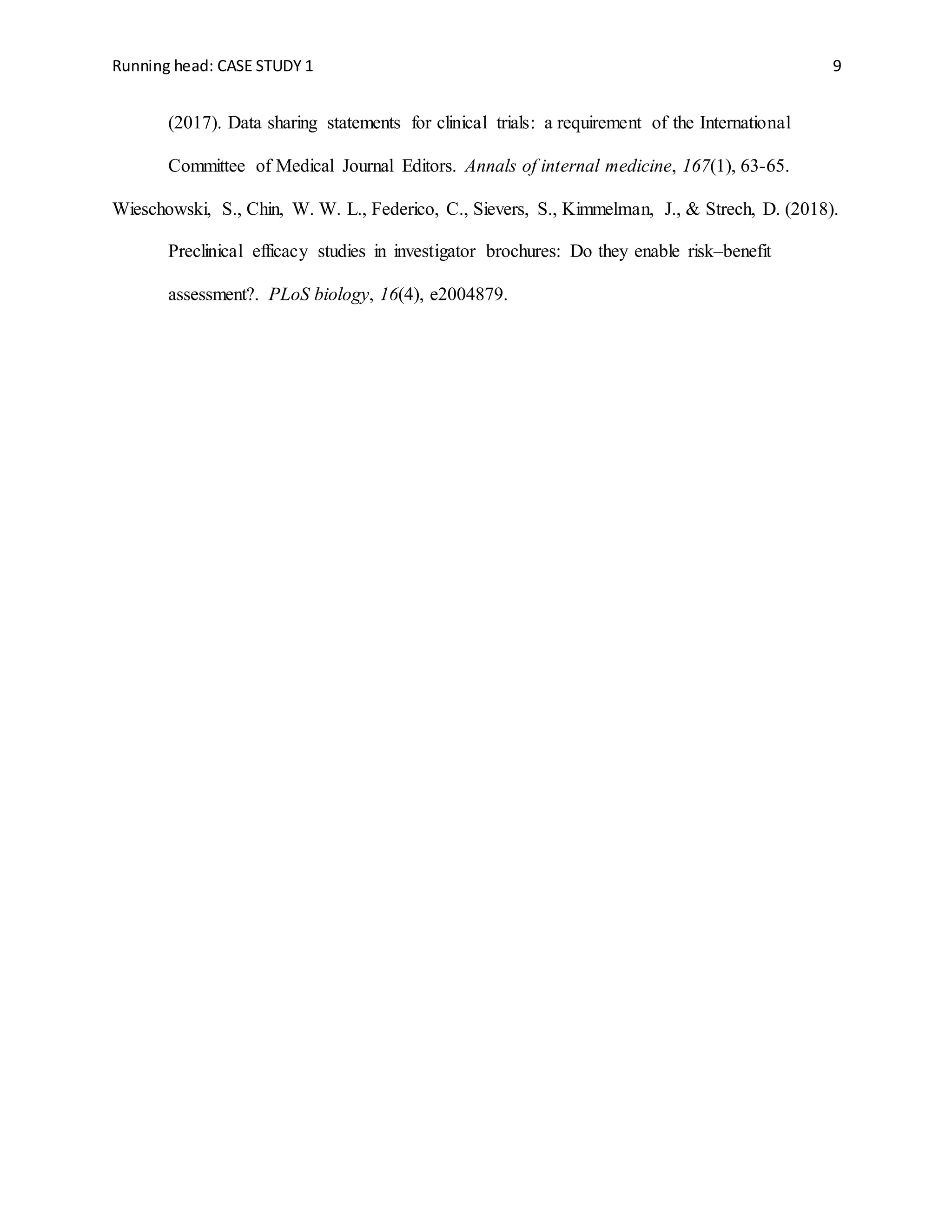 Running head: CASE STUDY 1 9
(2017). Data sharing statements for clinical trials: a requirement of the International
Committee of Medical Journal Editors. Annals of internal medicine, 167(1), 63-65.
Wieschowski, S., Chin, W. W. L., Federico, C., Sievers, S., Kimmelman, J., & Strech, D. (2018).
Preclinical efficacy studies in investigator brochures: Do they enable risk–benefit
assessment?. PLoS biology, 16(4), e2004879.
 