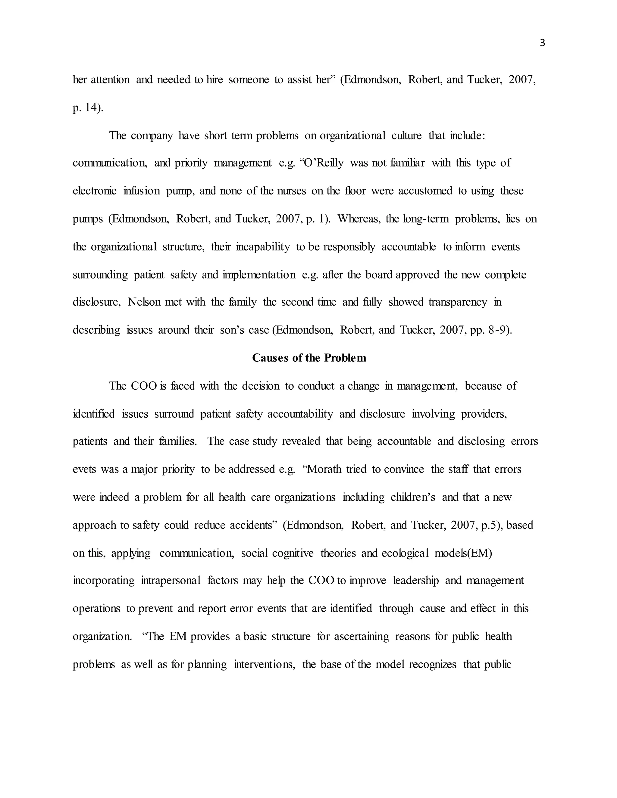 3
her attention and needed to hire someone to assist her” (Edmondson, Robert, and Tucker, 2007,
p. 14).
The company have short term problems on organizational culture that include:
communication, and priority management e.g. “O’Reilly was not familiar with this type of
electronic infusion pump, and none of the nurses on the floor were accustomed to using these
pumps (Edmondson, Robert, and Tucker, 2007, p. 1). Whereas, the long-term problems, lies on
the organizational structure, their incapability to be responsibly accountable to inform events
surrounding patient safety and implementation e.g. after the board approved the new complete
disclosure, Nelson met with the family the second time and fully showed transparency in
describing issues around their son’s case (Edmondson, Robert, and Tucker, 2007, pp. 8-9).
Causes of the Problem
The COO is faced with the decision to conduct a change in management, because of
identified issues surround patient safety accountability and disclosure involving providers,
patients and their families. The case study revealed that being accountable and disclosing errors
evets was a major priority to be addressed e.g. “Morath tried to convince the staff that errors
were indeed a problem for all health care organizations including children’s and that a new
approach to safety could reduce accidents” (Edmondson, Robert, and Tucker, 2007, p.5), based
on this, applying communication, social cognitive theories and ecological models(EM)
incorporating intrapersonal factors may help the COO to improve leadership and management
operations to prevent and report error events that are identified through cause and effect in this
organization. “The EM provides a basic structure for ascertaining reasons for public health
problems as well as for planning interventions, the base of the model recognizes that public
 