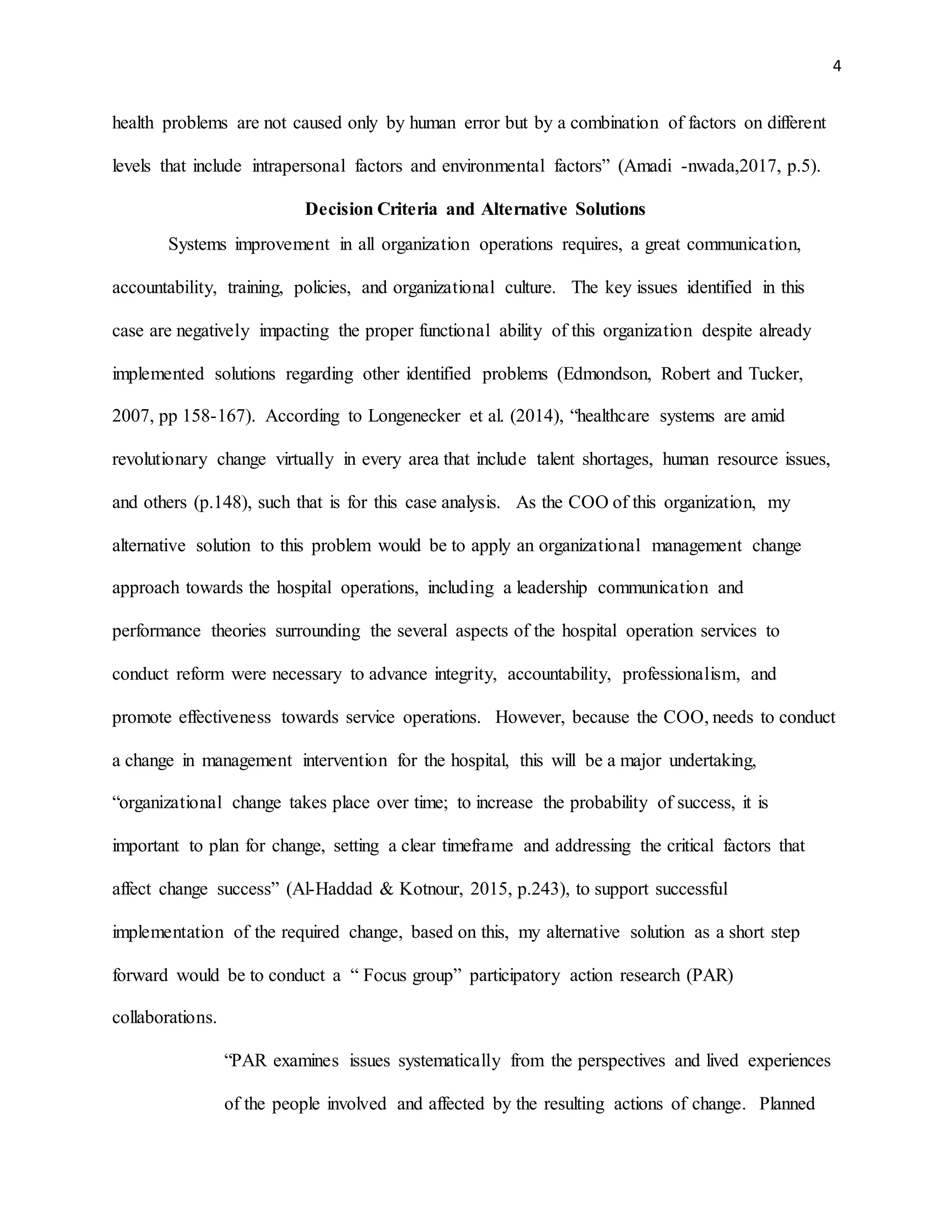 4
health problems are not caused only by human error but by a combination of factors on different
levels that include intrapersonal factors and environmental factors” (Amadi -nwada,2017, p.5).
Decision Criteria and Alternative Solutions
Systems improvement in all organization operations requires, a great communication,
accountability, training, policies, and organizational culture. The key issues identified in this
case are negatively impacting the proper functional ability of this organization despite already
implemented solutions regarding other identified problems (Edmondson, Robert and Tucker,
2007, pp 158-167). According to Longenecker et al. (2014), “healthcare systems are amid
revolutionary change virtually in every area that include talent shortages, human resource issues,
and others (p.148), such that is for this case analysis. As the COO of this organization, my
alternative solution to this problem would be to apply an organizational management change
approach towards the hospital operations, including a leadership communication and
performance theories surrounding the several aspects of the hospital operation services to
conduct reform were necessary to advance integrity, accountability, professionalism, and
promote effectiveness towards service operations. However, because the COO, needs to conduct
a change in management intervention for the hospital, this will be a major undertaking,
“organizational change takes place over time; to increase the probability of success, it is
important to plan for change, setting a clear timeframe and addressing the critical factors that
affect change success” (Al-Haddad & Kotnour, 2015, p.243), to support successful
implementation of the required change, based on this, my alternative solution as a short step
forward would be to conduct a “ Focus group” participatory action research (PAR)
collaborations.
“PAR examines issues systematically from the perspectives and lived experiences
of the people involved and affected by the resulting actions of change. Planned
 